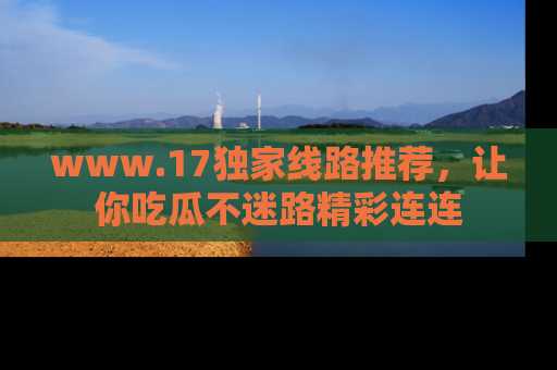 www.17独家线路推荐，让你吃瓜不迷路精彩连连