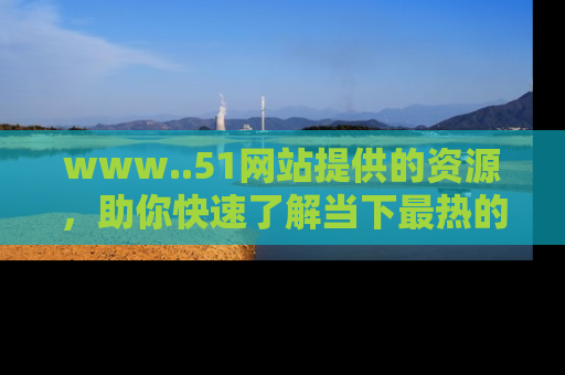 www..51网站提供的资源，助你快速了解当下最热的娱乐八卦
