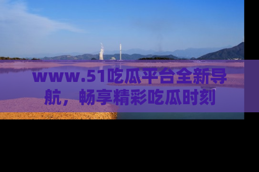 www.51吃瓜平台全新导航，畅享精彩吃瓜时刻