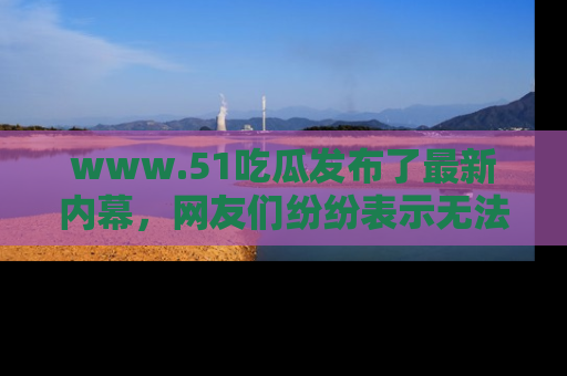 www.51吃瓜发布了最新内幕，网友们纷纷表示无法接受！
