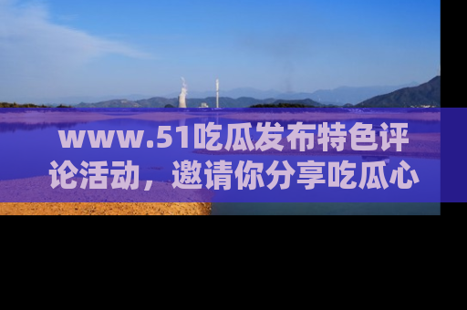 www.51吃瓜发布特色评论活动，邀请你分享吃瓜心得与看法！