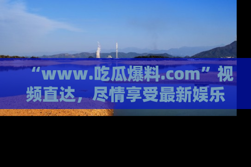 “www.吃瓜爆料.com”视频直达,尽情享受最新娱乐圈的吃瓜盛宴!