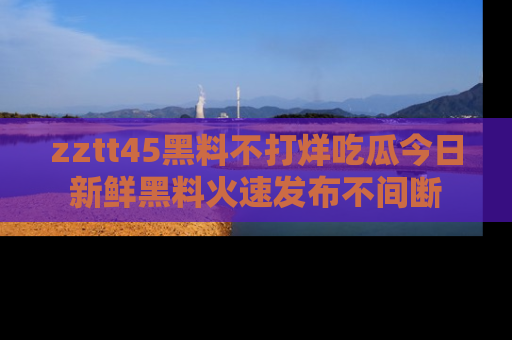 zztt45黑料不打烊吃瓜今日新鲜黑料火速发布不间断