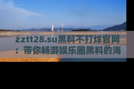 zztt28.su黑料不打烊官网:带你畅游娱乐圈黑料的海洋,掌握每一条最新消息