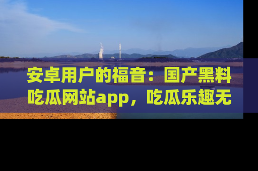 安卓用户的福音:国产黑料吃瓜网站app,吃瓜乐趣无穷尽!
