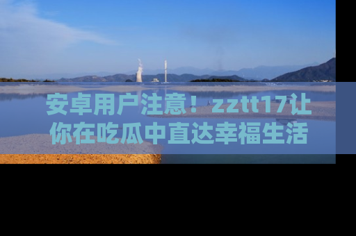安卓用户注意!zztt17让你在吃瓜中直达幸福生活