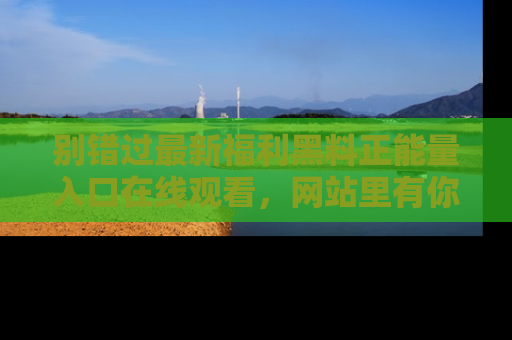 别错过最新福利黑料正能量入口在线观看,网站里有你想看的所有秘密!