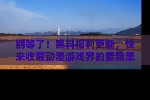 别等了!黑料福利更新,快来收藏动漫游戏界的最新黑料吧!