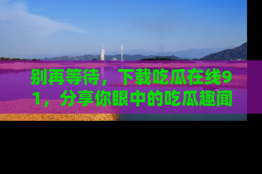 别再等待,下载吃瓜在线91,分享你眼中的吃瓜趣闻吧!