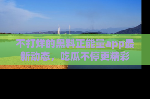 不打烊的黑料正能量app最新动态,吃瓜不停更精彩