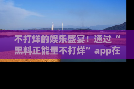 不打烊的娱乐盛宴!通过“黑料正能量不打烊”app在线观看最新内容,链接在此,不容错过!