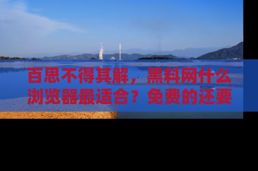百思不得其解,黑料网什么浏览器最适合?免费的还要能吃瓜太难了!