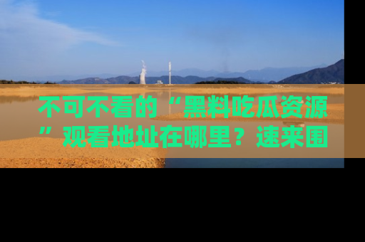 不可不看的“黑料吃瓜资源”观看地址在哪里?速来围观吧!