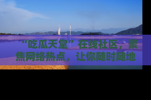 “吃瓜天堂”在线社区,聚焦网络热点,让你随时随地吃瓜不停