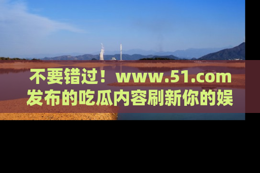 不要错过！www.51.com发布的吃瓜内容刷新你的娱乐认知