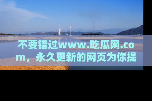 不要错过www.吃瓜网.com,永久更新的网页为你提供吃瓜盛宴!