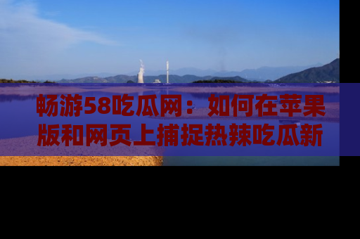 畅游58吃瓜网:如何在苹果版和网页上捕捉热辣吃瓜新闻?