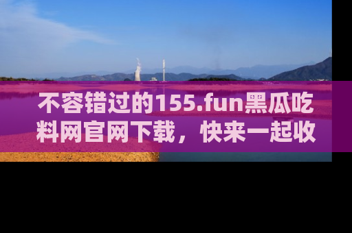 不容错过的155.fun黑瓜吃料网官网下载，快来一起收藏吃瓜新动态吧！