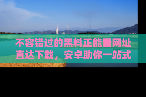 不容错过的黑料正能量网址直达下载，安卓助你一站式吃瓜体验！
