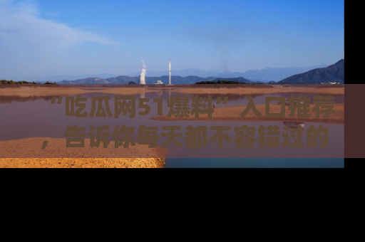 “吃瓜网51爆料”入口推荐,告诉你每天都不容错过的娱乐八卦!