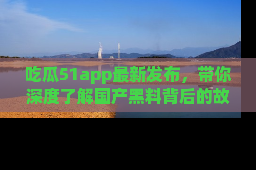 吃瓜51app最新发布,带你深度了解国产黑料背后的故事!