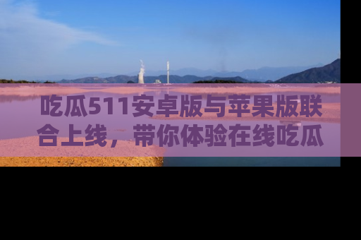 吃瓜511安卓版与苹果版联合上线,带你体验在线吃瓜新天地