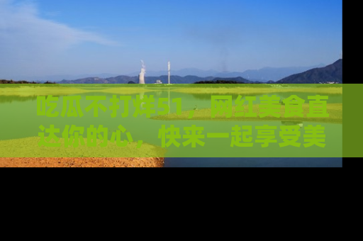 吃瓜不打烊51，网红美食直达你的心，快来一起享受美好时光！