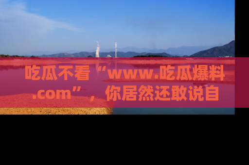 吃瓜不看“www.吃瓜爆料.com”，你居然还敢说自己是吃瓜群众？