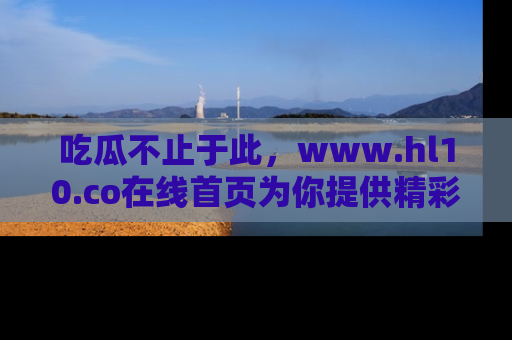 吃瓜不止于此，www.hl10.co在线首页为你提供精彩内幕