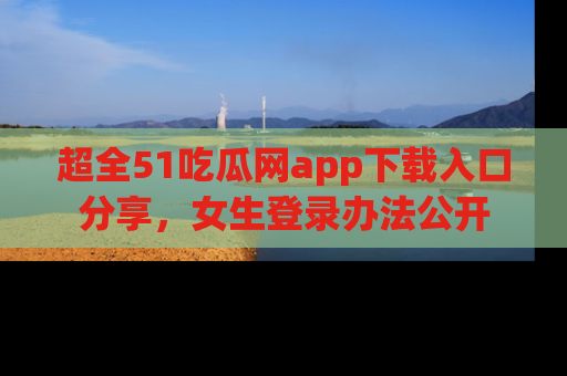 超全51吃瓜网app下载入口分享,女生登录办法公开