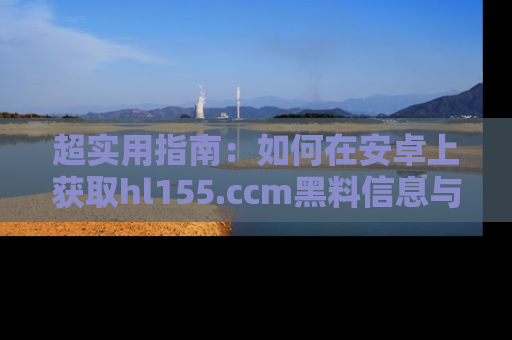超实用指南:如何在安卓上获取hl155.ccm黑料信息与技巧