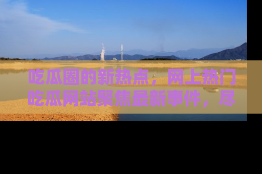 吃瓜圈的新热点，网上热门吃瓜网站聚焦最新事件，尽在吃瓜网站！