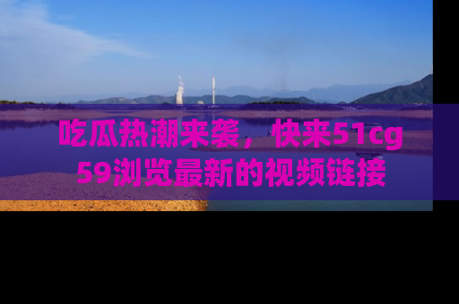 吃瓜热潮来袭，快来51cg59浏览最新的视频链接