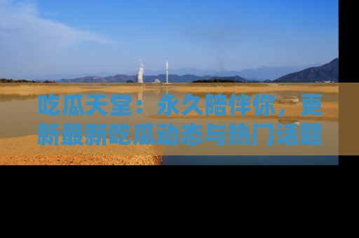 吃瓜天堂：永久陪伴你，更新最新吃瓜动态与热门话题