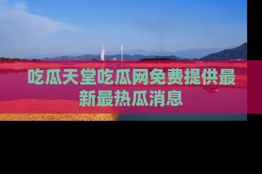 吃瓜天堂吃瓜网免费提供最新最热瓜消息