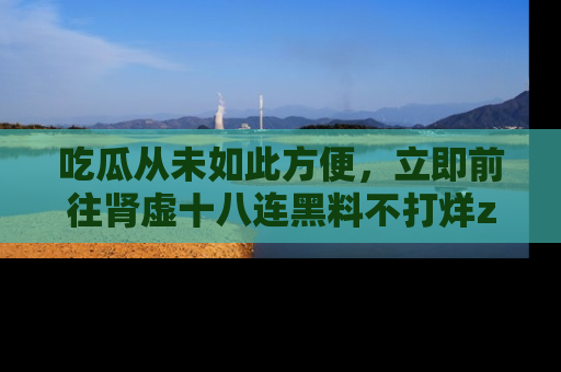 吃瓜从未如此方便，立即前往肾虚十八连黑料不打烊zzzttt，发现更多精彩，地址在这里！