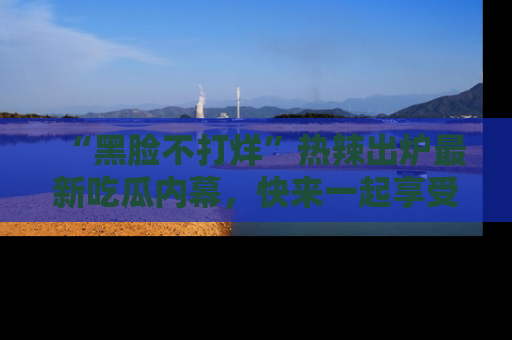 “黑脸不打烊”热辣出炉最新吃瓜内幕,快来一起享受这份乐趣吧!