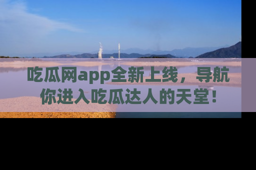 吃瓜网app全新上线，导航你进入吃瓜达人的天堂！