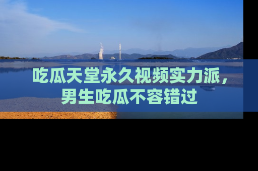 吃瓜天堂永久视频实力派，男生吃瓜不容错过
