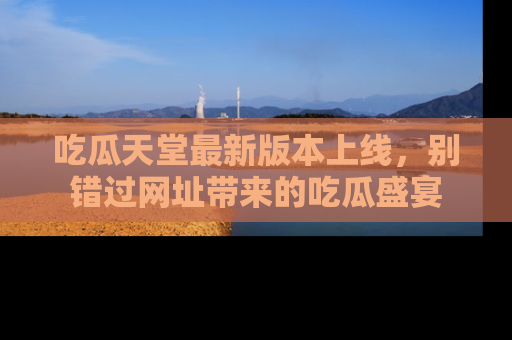 吃瓜天堂最新版本上线，别错过网址带来的吃瓜盛宴