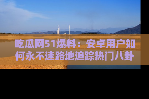 吃瓜网51爆料：安卓用户如何永不迷路地追踪热门八卦信息