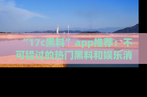 “17c黑料”app推荐:不可错过的热门黑料和娱乐消息