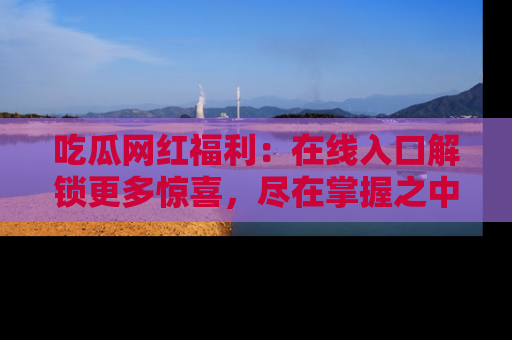 吃瓜网红福利：在线入口解锁更多惊喜，尽在掌握之中