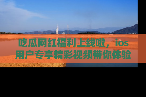 吃瓜网红福利上线啦，ios用户专享精彩视频带你体验乐趣！
