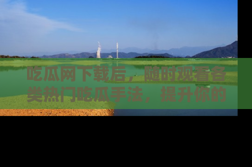 吃瓜网下载后，随时观看各类热门吃瓜手法，提升你的社交技能！