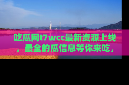 吃瓜网t7wcc最新资源上线，最全的瓜信息等你来吃，快来围观！