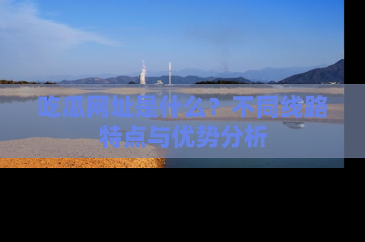 吃瓜网址是什么？不同线路特点与优势分析