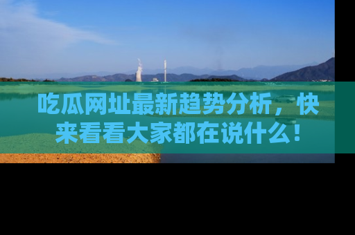 吃瓜网址最新趋势分析，快来看看大家都在说什么！