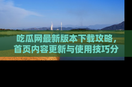 吃瓜网最新版本下载攻略，首页内容更新与使用技巧分享