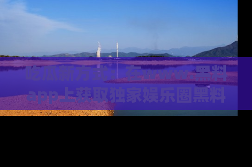 吃瓜新方式：在www.黑料app上获取独家娱乐圈黑料信息
